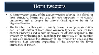 Horn tweeters
• A horn tweeter is any of the above tweeters coupled to a flared or
horn structure. Horns are used for two purposes — to control
dispersion, and to couple the tweeter diaphragm to the air for
higher efficiency.
• The tweeter in either case is usually termed a compression driver
and is quite different from more common types of tweeters (see
above). Properly used, a horn improves the off-axis response of the
tweeter by controlling (i.e., reducing) the directivity of the tweeter.
It can also improve the efficiency of the tweeter by coupling the
relatively high acoustic impedance of the driver to the lower
impedance of the air.
115
 