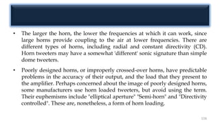 • The larger the horn, the lower the frequencies at which it can work, since
large horns provide coupling to the air at lower frequencies. There are
different types of horns, including radial and constant directivity (CD).
Horn tweeters may have a somewhat 'different' sonic signature than simple
dome tweeters.
• Poorly designed horns, or improperly crossed-over horns, have predictable
problems in the accuracy of their output, and the load that they present to
the amplifier. Perhaps concerned about the image of poorly designed horns,
some manufacturers use horn loaded tweeters, but avoid using the term.
Their euphemisms include "elliptical aperture" "Semi-horn" and "Directivity
controlled". These are, nonetheless, a form of horn loading.
116
 