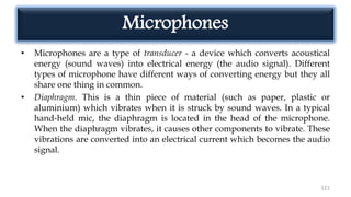 Microphones
• Microphones are a type of transducer - a device which converts acoustical
energy (sound waves) into electrical energy (the audio signal). Different
types of microphone have different ways of converting energy but they all
share one thing in common.
• Diaphragm. This is a thin piece of material (such as paper, plastic or
aluminium) which vibrates when it is struck by sound waves. In a typical
hand-held mic, the diaphragm is located in the head of the microphone.
When the diaphragm vibrates, it causes other components to vibrate. These
vibrations are converted into an electrical current which becomes the audio
signal.
121
 