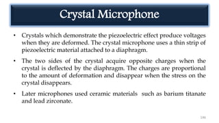 Crystal Microphone
• Crystals which demonstrate the piezoelectric effect produce voltages
when they are deformed. The crystal microphone uses a thin strip of
piezoelectric material attached to a diaphragm.
• The two sides of the crystal acquire opposite charges when the
crystal is deflected by the diaphragm. The charges are proportional
to the amount of deformation and disappear when the stress on the
crystal disappears.
• Later microphones used ceramic materials such as barium titanate
and lead zirconate.
146
 
