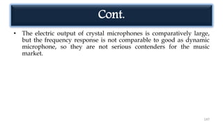 • The electric output of crystal microphones is comparatively large,
but the frequency response is not comparable to good as dynamic
microphone, so they are not serious contenders for the music
market.
147
Cont.
 