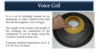 Voice Coil
15
It is a set of windings wound on an
aluminum or other material form that
fits into the magnetic voice coil gap.
The length of the former and length of
the windings are customized to the
component. It can be made using flat
wound or round wound wire.
Common nominal impedances are 2, 4,
6, 8, 10, 16 or 32 ohms.
 
