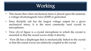 • This means that when mechanical stress is placed upon the material,
a voltage electromagnetic force (EMF) is generated.
• Since Rochelle salt has the largest voltage output for a given
mechanical stress, it is the most commonly used crystal in
microphones.
• View (A) of figure is a crystal microphone in which the crystal is
mounted so that the sound waves strike it directly.
• View (B) has a diaphragm that is mechanically linked to the crystal
so that the sound waves are indirectly coupled to the crystal
153
Working
 