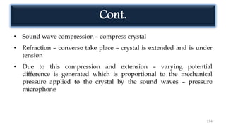 154
• Sound wave compression – compress crystal
• Refraction – converse take place – crystal is extended and is under
tension
• Due to this compression and extension – varying potential
difference is generated which is proportional to the mechanical
pressure applied to the crystal by the sound waves – pressure
microphone
Cont.
 