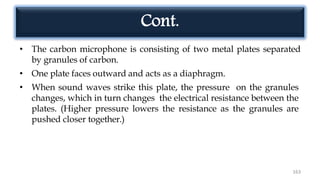 Cont.
• The carbon microphone is consisting of two metal plates separated
by granules of carbon.
• One plate faces outward and acts as a diaphragm.
• When sound waves strike this plate, the pressure on the granules
changes, which in turn changes the electrical resistance between the
plates. (Higher pressure lowers the resistance as the granules are
pushed closer together.)
163
 
