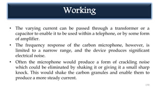 Working
• The varying current can be passed through a transformer or a
capacitor to enable it to be used within a telephone, or by some form
of amplifier.
• The frequency response of the carbon microphone, however, is
limited to a narrow range, and the device produces significant
electrical noise.
• Often the microphone would produce a form of crackling noise
which could be eliminated by shaking it or giving it a small sharp
knock. This would shake the carbon granules and enable them to
produce a more steady current.
170
 