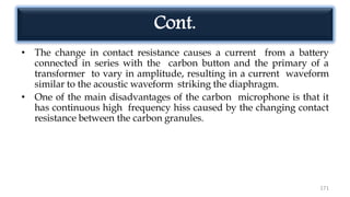 Cont.
• The change in contact resistance causes a current from a battery
connected in series with the carbon button and the primary of a
transformer to vary in amplitude, resulting in a current waveform
similar to the acoustic waveform striking the diaphragm.
• One of the main disadvantages of the carbon microphone is that it
has continuous high frequency hiss caused by the changing contact
resistance between the carbon granules.
171
 