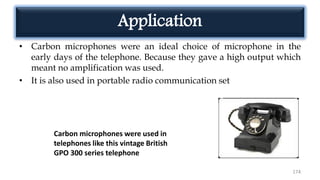 Application
• Carbon microphones were an ideal choice of microphone in the
early days of the telephone. Because they gave a high output which
meant no amplification was used.
• It is also used in portable radio communication set
174
Carbon microphones were used in
telephones like this vintage British
GPO 300 series telephone
 