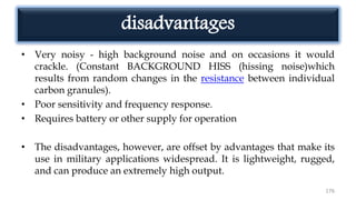 disadvantages
• Very noisy - high background noise and on occasions it would
crackle. (Constant BACKGROUND HISS (hissing noise)which
results from random changes in the resistance between individual
carbon granules).
• Poor sensitivity and frequency response.
• Requires battery or other supply for operation
• The disadvantages, however, are offset by advantages that make its
use in military applications widespread. It is lightweight, rugged,
and can produce an extremely high output.
176
 