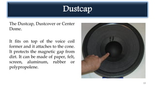 Dustcap
The Dustcap, Dustcover or Center
Dome.
It fits on top of the voice coil
former and it attaches to the cone.
It protects the magnetic gap from
dirt. It can be made of paper, felt,
screen, aluminum, rubber or
polypropolene.
18
 