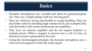 Basics
• Dynamic microphones are versatile and ideal for general-purpose
use. They use a simple design with few moving parts.
• They are relatively strong and flexible to rough handling. They are
also better suited to handling high volume levels, for examples they
will deal better with certain instruments are amplifiers.
• They have no internal amplifier and do not require batteries or
external power. When a magnet is moved near a coil of wire, an
electrical current is generated in the wire.
• Using this electromagnet principle, the dynamic microphone uses a
wire coil and magnet to create the audio signal.
180
 