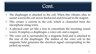 Cont.
• The diaphragm is attached to the coil. When this vibrates (due to
sound waves) the coil moves backward and forward to the magnet.
• This creates a current in the coil, which is channeled from the
microphone along wires.
• A physical cone act like a lens to concentrate the incoming sound
waves. It employs a diaphragm, a voice coil, and a magnet.
• The voice coil is surrounded by a magnetic field and is attached to
the rear of the diaphragm. The motion of the voice coil in the
magnetic field generates the electrical signal corresponding to the
picked up sound.
181
 