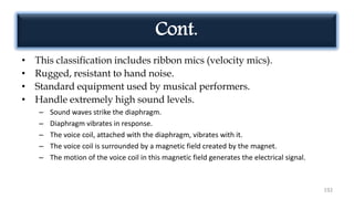 192
Cont.
• This classification includes ribbon mics (velocity mics).
• Rugged, resistant to hand noise.
• Standard equipment used by musical performers.
• Handle extremely high sound levels.
– Sound waves strike the diaphragm.
– Diaphragm vibrates in response.
– The voice coil, attached with the diaphragm, vibrates with it.
– The voice coil is surrounded by a magnetic field created by the magnet.
– The motion of the voice coil in this magnetic field generates the electrical signal.
 