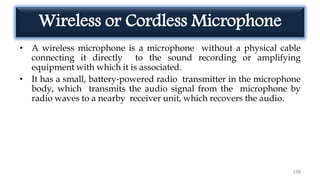 Wireless or Cordless Microphone
• A wireless microphone is a microphone without a physical cable
connecting it directly to the sound recording or amplifying
equipment with which it is associated.
• It has a small, battery‐powered radio transmitter in the microphone
body, which transmits the audio signal from the microphone by
radio waves to a nearby receiver unit, which recovers the audio.
198
 