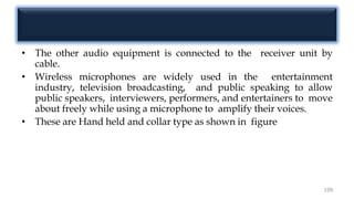 • The other audio equipment is connected to the receiver unit by
cable.
• Wireless microphones are widely used in the entertainment
industry, television broadcasting, and public speaking to allow
public speakers, interviewers, performers, and entertainers to move
about freely while using a microphone to amplify their voices.
• These are Hand held and collar type as shown in figure
199
 