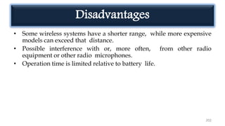 Disadvantages
• Some wireless systems have a shorter range, while more expensive
models can exceed that distance.
• Possible interference with or, more often, from other radio
equipment or other radio microphones.
• Operation time is limited relative to battery life.
202
 