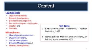 Content
Loudspeakers
• Crystal Loudspeaker,
• Dynamic Loudspeaker,
• Electrostatic loudspeaker,
• Permanent Magnet Loudspeaker,
• Woofers and
• Tweeters.
Microphones
• Microphone Characteristics,
• Crystal Microphone,
• Carbon Microphones,
• Dynamic Microphones and
• Wireless Microphones.
3
Text Books
1. S.P.Bali,―Consumer Electronics, Pearson
Education, 2005.
2. Jochen Schiller, Mobile Communications, 2nd
Edition, Addison-Wesley, 2001.
 