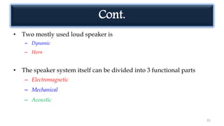 Cont.
• Two mostly used loud speaker is
– Dynamic
– Horn
• The speaker system itself can be divided into 3 functional parts
– Electromagnetic
– Mechanical
– Acoustic
31
 