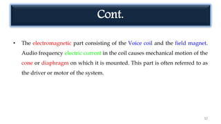 Cont.
• The electromagnetic part consisting of the Voice coil and the field magnet.
Audio frequency electric current in the coil causes mechanical motion of the
cone or diaphragm on which it is mounted. This part is often referred to as
the driver or motor of the system.
32
 