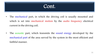 Cont.
• The mechanical part, in which the driving coil is usually mounted and
which is set into mechanical motion by the audio frequency electrical
current in the driving coil.
• The acoustic part, which transmits the sound energy developed by the
mechanical part of the area served by the system in the most efficient and
faithful manner.
33
 