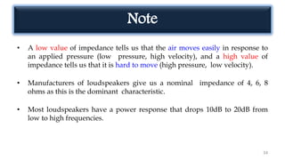 Note
• A low value of impedance tells us that the air moves easily in response to
an applied pressure (low pressure, high velocity), and a high value of
impedance tells us that it is hard to move (high pressure, low velocity).
• Manufacturers of loudspeakers give us a nominal impedance of 4, 6, 8
ohms as this is the dominant characteristic.
• Most loudspeakers have a power response that drops 10dB to 20dB from
low to high frequencies.
34
 