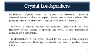 Crystal Loudspeakers
• Rochelle-salt crystals have the property of becoming physically
distorted when a voltage is applied across two of their surfaces. This
property is the basis of the crystal type speaker, illustrated in Fig.
• The crystal is clamped between two electrodes across which the audio
frequency output voltage is applied. The crystal is also mechanically
connected to a diaphragm.
• The deformations of the crystal caused by the audio signal across the
electrodes cause the diaphragm to vibrate and thus to produce sound
output.
35
 