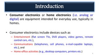 Introduction
• Consumer electronics or home electronics (i.e. analog or
digital) are equipment intended for everyday use, typically in
homes.
• Consumer electronics include devices such as
– Entertainment (flat screen TVs, DVD players, video games, remote
control cars, etc.),
– Communications (telephones, cell phones, e-mail-capable laptops,
etc.), and
– Home-office activities (e.g., desktop computers, printers etc.)
4
 