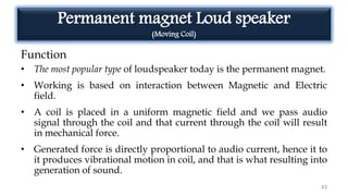 Permanent magnet Loud speaker
(Moving Coil)
Function
• The most popular type of loudspeaker today is the permanent magnet.
• Working is based on interaction between Magnetic and Electric
field.
• A coil is placed in a uniform magnetic field and we pass audio
signal through the coil and that current through the coil will result
in mechanical force.
• Generated force is directly proportional to audio current, hence it to
it produces vibrational motion in coil, and that is what resulting into
generation of sound.
43
 