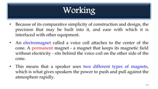 Working
• Because of its comparative simplicity of construction and design, the
precision that may be built into it, and ease with which it is
interfaced with other equipment.
• An electromagnet called a voice coil attaches to the center of the
cone. A permanent magnet - a magnet that keeps its magnetic field
without electricity - sits behind the voice coil on the other side of the
cone.
• This means that a speaker uses two different types of magnets,
which is what gives speakers the power to push and pull against the
atmosphere rapidly.
44
 