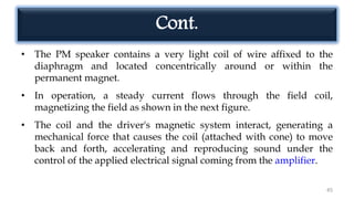 Cont.
• The PM speaker contains a very light coil of wire affixed to the
diaphragm and located concentrically around or within the
permanent magnet.
• In operation, a steady current flows through the field coil,
magnetizing the field as shown in the next figure.
• The coil and the driver's magnetic system interact, generating a
mechanical force that causes the coil (attached with cone) to move
back and forth, accelerating and reproducing sound under the
control of the applied electrical signal coming from the amplifier.
45
 