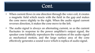 • When current flows in one direction through the voice coil, it creates
a magnetic field which reacts with the field in the gap and makes
the cone move slightly to the right. When the audio signal current
reverses direction, it makes the cone move to the left.
• The audio signal is always an alternating current, so as the current
fluctuates in response to the power amplifier's output signal, the
speaker cone faithfully reproduces the variations of the audio signal
as mechanical motion, and the large surface area of the cone
effectively generates a sound wave which is replica of audio signal.
47
Cont.
 