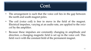 Cont.
• The arrangement is such that the voice coil lies in the gap between
the north and south magnet poles.
• The coil (voice coil) is free to move in the field of the magnet.
Electrical impulses, varying at an audio rate, are applied to the voice
coil by the amplifier.
• Because these impulses are constantly changing in amplitude and
direction, a changing magnetic field is set up in the voice coil. This
field reacts with the constant field of the permanent magnet.
49
 