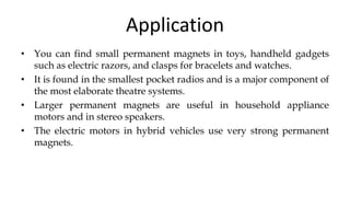 Application
• You can find small permanent magnets in toys, handheld gadgets
such as electric razors, and clasps for bracelets and watches.
• It is found in the smallest pocket radios and is a major component of
the most elaborate theatre systems.
• Larger permanent magnets are useful in household appliance
motors and in stereo speakers.
• The electric motors in hybrid vehicles use very strong permanent
magnets.
 