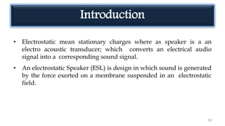 Introduction
• Electrostatic mean stationary charges where as speaker is a an
electro acoustic transducer; which converts an electrical audio
signal into a corresponding sound signal.
• An electrostatic Speaker (ESL) is design in which sound is generated
by the force exerted on a membrane suspended in an electrostatic
field.
59
 