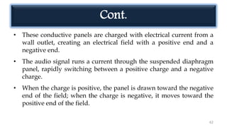 Cont.
• These conductive panels are charged with electrical current from a
wall outlet, creating an electrical field with a positive end and a
negative end.
• The audio signal runs a current through the suspended diaphragm
panel, rapidly switching between a positive charge and a negative
charge.
• When the charge is positive, the panel is drawn toward the negative
end of the field; when the charge is negative, it moves toward the
positive end of the field.
62
 