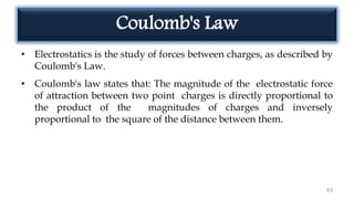 Coulomb's Law
• Electrostatics is the study of forces between charges, as described by
Coulomb's Law.
• Coulomb's law states that: The magnitude of the electrostatic force
of attraction between two point charges is directly proportional to
the product of the magnitudes of charges and inversely
proportional to the square of the distance between them.
63
 