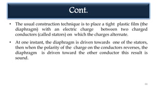 Cont.
• The usual construction technique is to place a tight plastic film (the
diaphragm) with an electric charge between two charged
conductors (called stators) on which the charges alternate.
• At one instant, the diaphragm is driven towards one of the stators,
then when the polarity of the charge on the conductors reverses, the
diaphragm is driven toward the other conductor this result is
sound.
66
 