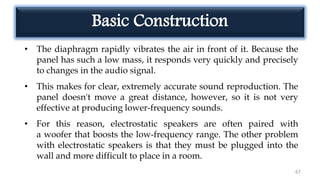67
• The diaphragm rapidly vibrates the air in front of it. Because the
panel has such a low mass, it responds very quickly and precisely
to changes in the audio signal.
• This makes for clear, extremely accurate sound reproduction. The
panel doesn't move a great distance, however, so it is not very
effective at producing lower-frequency sounds.
• For this reason, electrostatic speakers are often paired with
a woofer that boosts the low-frequency range. The other problem
with electrostatic speakers is that they must be plugged into the
wall and more difficult to place in a room.
Basic Construction
 