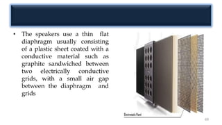 • The speakers use a thin flat
diaphragm usually consisting
of a plastic sheet coated with a
conductive material such as
graphite sandwiched between
two electrically conductive
grids, with a small air gap
between the diaphragm and
grids
69
 