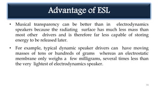 Advantage of ESL
• Musical transparency can be better than in electrodynamics
speakers because the radiating surface has much less mass than
most other drivers and is therefore far less capable of storing
energy to be released later.
• For example, typical dynamic speaker drivers can have moving
masses of tens or hundreds of grams whereas an electrostatic
membrane only weighs a few milligrams, several times less than
the very lightest of electrodynamics speaker.
74
 