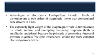 • Advantages of electrostatic loudspeakers include levels of
distortion one to two orders of magnitude lower than conventional
cone drivers in a box.
• The extremely light weight of the diaphragm which is driven across
its whole surface, and exemplary frequency response (both in
amplitude and phase) because the principle of generating force and
pressure is almost free from resonances unlike the more common
electrodynamics driver.
75
 