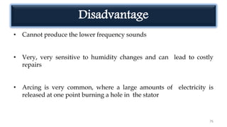 Disadvantage
• Cannot produce the lower frequency sounds
• Very, very sensitive to humidity changes and can lead to costly
repairs
• Arcing is very common, where a large amounts of electricity is
released at one point burning a hole in the stator
76
 
