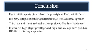 Conclusion
• Electrostatic speaker is work on the principle of Electrostatic Force
• It is very sample in construction other than conventional speaker
• Thin, late and smart and stylish design due to flat thin diaphragm.
• It required high step-up voltage and high bias voltage such as 4-6kv
DC, there it is very expensive.
77
 