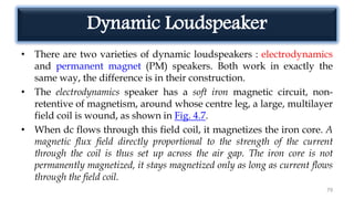 Dynamic Loudspeaker
• There are two varieties of dynamic loudspeakers : electrodynamics
and permanent magnet (PM) speakers. Both work in exactly the
same way, the difference is in their construction.
• The electrodynamics speaker has a soft iron magnetic circuit, non-
retentive of magnetism, around whose centre leg, a large, multilayer
field coil is wound, as shown in Fig. 4.7.
• When dc flows through this field coil, it magnetizes the iron core. A
magnetic flux field directly proportional to the strength of the current
through the coil is thus set up across the air gap. The iron core is not
permanently magnetized, it stays magnetized only as long as current flows
through the field coil.
79
 