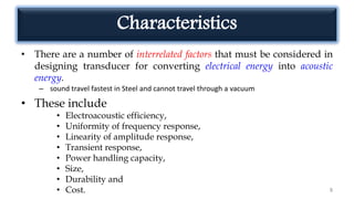 Characteristics
• There are a number of interrelated factors that must be considered in
designing transducer for converting electrical energy into acoustic
energy.
– sound travel fastest in Steel and cannot travel through a vacuum
• These include
• Electroacoustic efficiency,
• Uniformity of frequency response,
• Linearity of amplitude response,
• Transient response,
• Power handling capacity,
• Size,
• Durability and
• Cost. 8
 