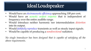 IdealLoudspeaker
• Would have an electroacoustic efficiency approaching 100 per cent.
• Would have an acoustic output response that is independent of
frequency over the entire audible range.
• Would introduce neither harmonic nor intermodulation distortion
into its output.
• Would faithfully reproduce transients as well as steady input signals.
• Would be capable of producing a nondirectional radiation.
No single transducer has been designed that is capable of satisfying all the
above requirements.
9
 