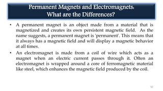 Permanent Magnets and Electromagnets:
What are the Differences?
• A permanent magnet is an object made from a material that is
magnetized and creates its own persistent magnetic field. As the
name suggests, a permanent magnet is 'permanent'. This means that
it always has a magnetic field and will display a magnetic behavior
at all times.
• An electromagnet is made from a coil of wire which acts as a
magnet when an electric current passes through it. Often an
electromagnet is wrapped around a core of ferromagnetic material
like steel, which enhances the magnetic field produced by the coil.
92
 