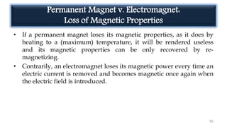 Permanent Magnet v. Electromagnet:
Loss of Magnetic Properties
• If a permanent magnet loses its magnetic properties, as it does by
heating to a (maximum) temperature, it will be rendered useless
and its magnetic properties can be only recovered by re-
magnetizing.
• Contrarily, an electromagnet loses its magnetic power every time an
electric current is removed and becomes magnetic once again when
the electric field is introduced.
95
 