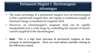 Permanent Magnet v. Electromagnet:
Advantages
• The main advantage of a permanent magnet over an electromagnet
is that a permanent magnet does not require a continuous supply of
electrical energy to maintain its magnetic field.
• However, an electromagnet’s magnetic field can be rapidly
manipulated over a wide range by controlling the amount of electric
current supplied to the electromagnet.
• Note: This is a high level overview of permanent magnets as they
compare to electromagnets. There are more details available relating to
the differences stated.
96
 