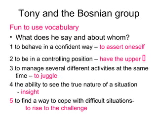 Tony and the Bosnian group
Fun to use vocabulary
• What does he say and about whom?
1 to behave in a confident way – to assert oneself
2 to be in a controlling position – have the upper 
3 to manage several different activities at the same
time – to juggle
4 the ability to see the true nature of a situation
- insight
5 to find a way to cope with difficult situations-
to rise to the challenge
 